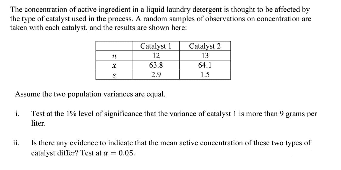 The concentration of active ingredient in a liquid laundry detergent is thought to be affected by
the type of catalyst used in the process. A random samples of observations on concentration are
taken with each catalyst, and the results are shown here:
Catalyst 1
Catalyst 2
n
12
13
X
63.8
64.1
S
2.9
1.5
Assume the two population variances are equal.
i.
Test at the 1% level of significance that the variance of catalyst 1 is more than 9 grams per
liter.
ii.
Is there any evidence to indicate that the mean active concentration of these two types of
catalyst differ? Test at a = 0.05.