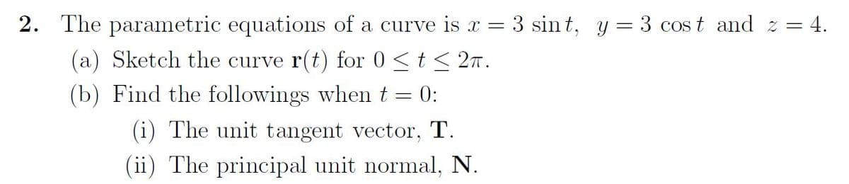 2. The parametric equations of a curve is x = 3 sint, y = 3 cost and z= = 4.
(a) Sketch the curve r(t) for 0 ≤ t ≤ 2π.
(b) Find the followings when t = 0:
(i) The unit tangent vector, T.
(ii) The principal unit normal, N.