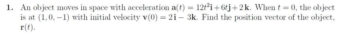 1. An object moves in space with acceleration a(t) = 12t²i+6tj+2k. When t
0, the object
is at (1, 0, -1) with initial velocity v(0) = 2i - 3k. Find the position vector of the object,
r(t).