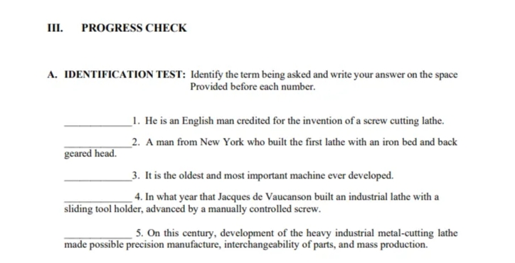 III.
PROGRESS CHECK
A. IDENTIFICATION TEST: Identify the term being asked and write your answer on the space
Provided before each number.
_1. He is an English man credited for the invention of a screw cutting lathe.
_2. A man from New York who built the first lathe with an iron bed and back
geared head.
_3. It is the oldest and most important machine ever developed.
4. In what year that Jacques de Vaucanson built an industrial lathe with a
sliding tool holder, advanced by a manually controlled screw.
5. On this century, development of the heavy industrial metal-cutting lathe
made possible precision manufacture, interchangeability of parts, and mass production.
