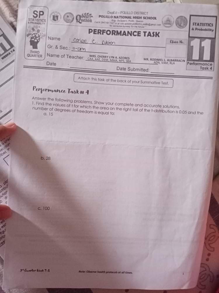 STATISTICS
A PROBABLITY
Deped -POULLO DISTRICT
POLILLO NATIONAL HIGH SCHOOL
lat P
uezon
Cale 2
n gma.com
ung oe uure
PERFORMANCE TASK
STATISTICS
& Probability
Name
:Carisse C. fulbion
Gr. & Sec.: tI-DEM
11
THIRD
QUARTER
MRS. CHERRY LYN A. AZORES
Name of Teacher: CAA AAE DEM MMA NPS SBA
WEEKS 74
Date
MR. RODIMEL L ALBARRACIN
ADN VAM, RLA
Date Submitted:
Performance
Task 4
Attach this task at the back of your Summative Test.
Performance Task# 4
Answer the following problems. Show your complete and dccurate solutions.
1. Find the values of t for which the area on the right
number of degrees of freedom is equal to:
a. 15
of the t-distribution is 0.05 and the
seudor
eibes th
b. 28
a plo
stribu
ution
C. 100
exr
igu
Gunrter lirek 7-3
Note: Observe health protocols at all times.

