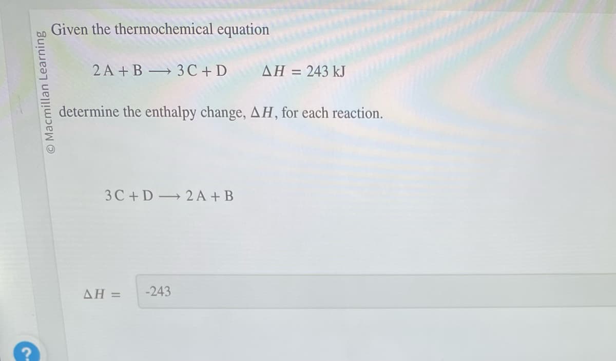 Macmillan Learning
Given the thermochemical equation
2A+B 3C+D
->
determine the enthalpy change, AH, for each reaction.
3C+D 2A +B
AH =
ΔΗ = 243 kJ
-243