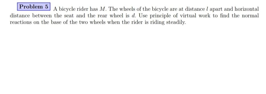 Problem 5
A bicycle rider has M. The wheels of the bicycle are at distance l apart and horizontal
distance between the seat and the rear wheel is d. Use principle of virtual work to find the normal
reactions on the base of the two wheels when the rider is riding steadily.
