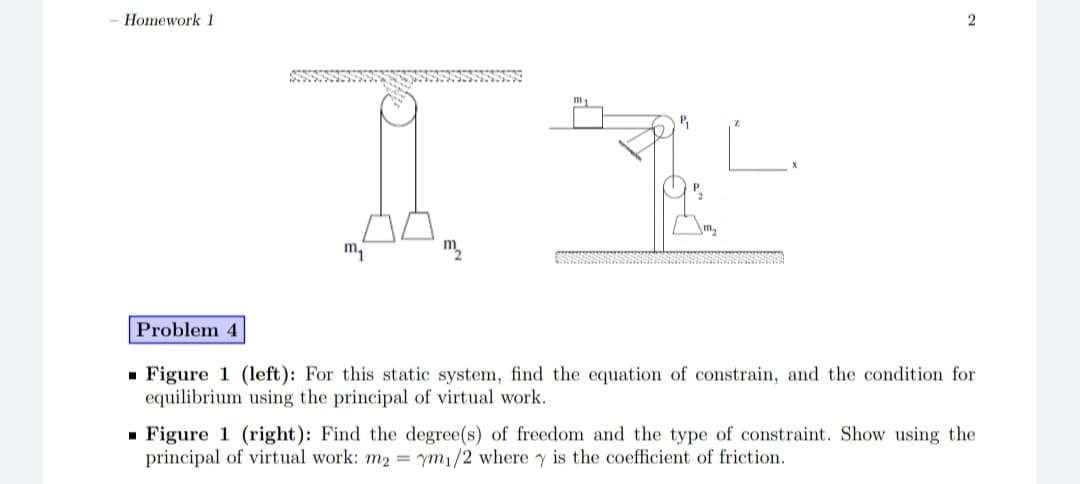 Homework 1
2
P.
\m2
m
Problem 4
- Figure 1 (left): For this static system, find the equation of constrain, and the condition for
equilibrium using the principal of virtual work.
- Figure 1 (right): Find the degree(s) of freedom and the type of constraint. Show using the
principal of virtual work: m2 = ym1/2 where y is the coefficient of friction.
