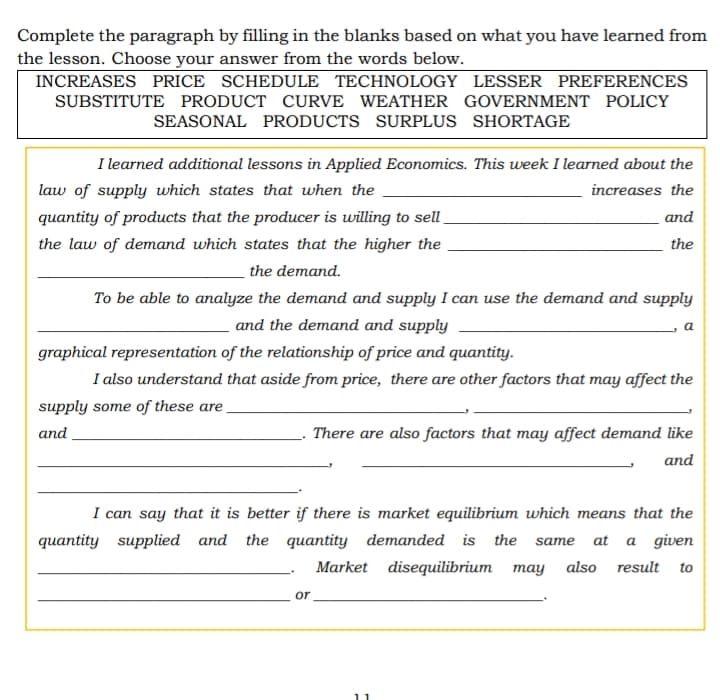 Complete the paragraph by filling in the blanks based on what you have learned from
the lesson. Choose your answer from the words below.
INCREASES PRICE SCHEDULE TECHNOLOGY LESSER PREFERENCES
SUBSTITUTE PRODUCT CURVE WEATHER GOVERNMENT POLICY
SEASONAL PRODUCTS SURPLUS SHORTAGE
I learned additional lessons in Applied Economics. This week I learned about the
law of supply which states that when the
increases the
quantity of products that the producer is willing to sell.
and
the law of demand which states that the higher the
the
the demand.
To be able to analyze the demand and supply I can use the demand and supply
and the demand and supply
graphical representation of the relationship of price and quantity.
I also understand that aside from price, there are other factors that may affect the
supply some of these are
and
There are also factors that may affect demand like
and
I can say that it is better if there is market equilibrium which means that the
quantity supplied and the quantity demanded is the same at a given
Market disequilibrium may
also result
to
or
