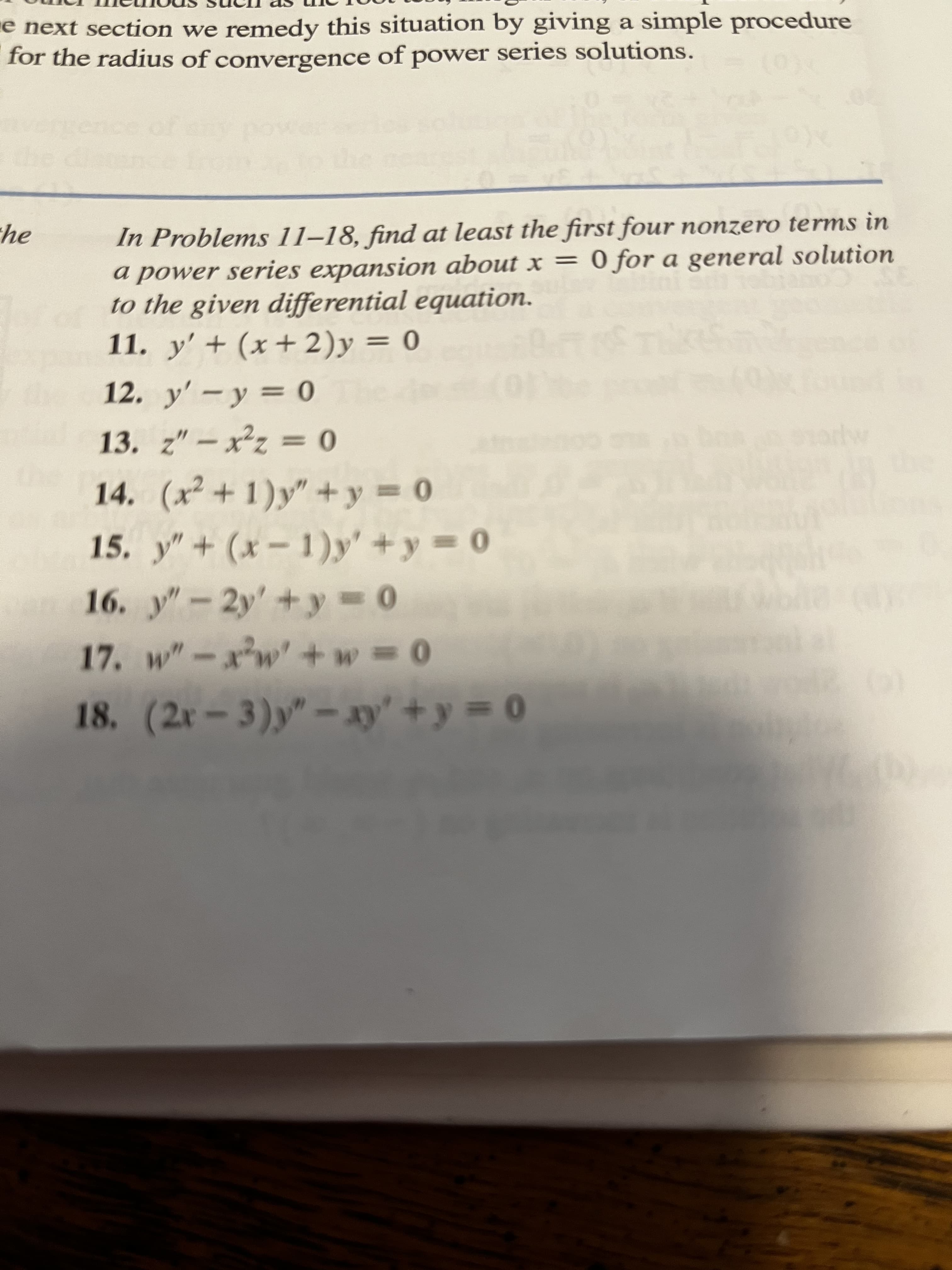 e next section we remedy this situation by giving a simple procedure
for the radius of convergence of power series solutions.
he
In Problems 11-18, find at least the first four nonzero terms in
a power series expansion about x = 0 for a general solution
to the given differential equation.
11. y' + (x+2)y = 0
Bart of The
12. y' - y = 0
13. z"-x²z = 0
14. (x²+1)y"+y = 0
15. y" + (x-1)y' + y = 0
16. y"-2y' + y = 0
17. w"-x³w+w=0
18. (2x-3)y" - xy² + y = 0