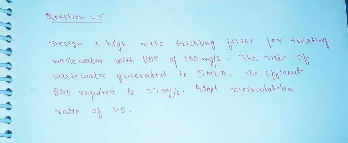 Question =5
Design
high rate trickling flter for treating
with BOD of 180 mg|L. The nate of
The rate of
waste water
was te water generated is SMLD.
BOD requ'red is 25 wg/L. Adopt me circulat von
Adopt seciruulati'on
vatio
