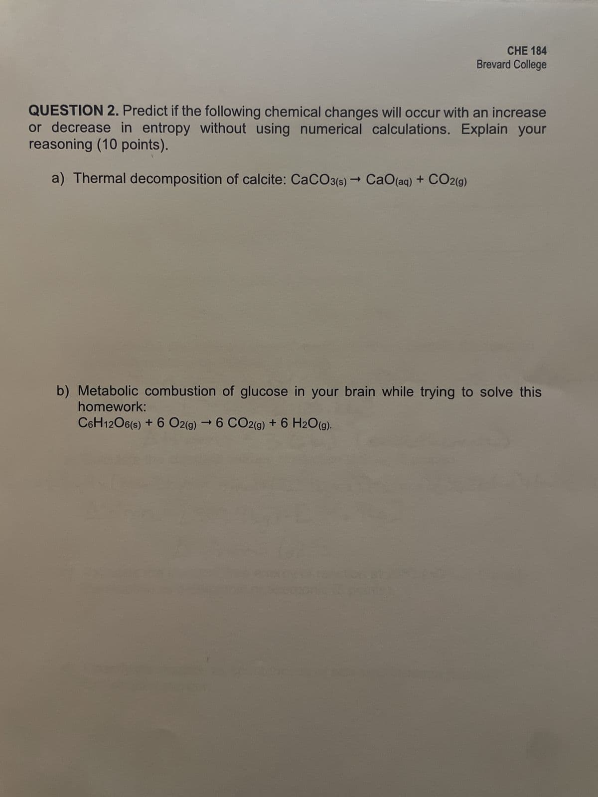 CHE 184
Brevard College
QUESTION 2. Predict if the following chemical changes will occur with an increase
or decrease in entropy without using numerical calculations. Explain your
reasoning (10 points).
a) Thermal decomposition of calcite: CaCO3(s) → CaO (aq) + CO2(g)
->
b) Metabolic combustion of glucose in your brain while trying to solve this
homework:
C6H12O6(s) + 6 O2(g) →6 CO2(g) + 6 H2O(g).