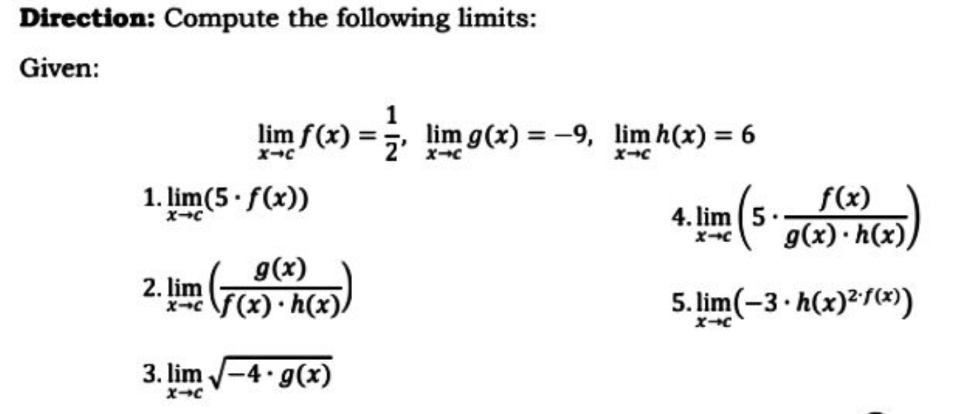 Direction: Compute the following limits:
Given:
lim f(x)
1
lim g(x) = -9, lim h(x) = 6
1. lim(5 f(x))
f(x)
4. lim (5
g(x) · h(x))
g(x)
2. lim
\5(x) •h(x)/
5. lim(-3 h(x)²/))
3. lim -4 g(x)
