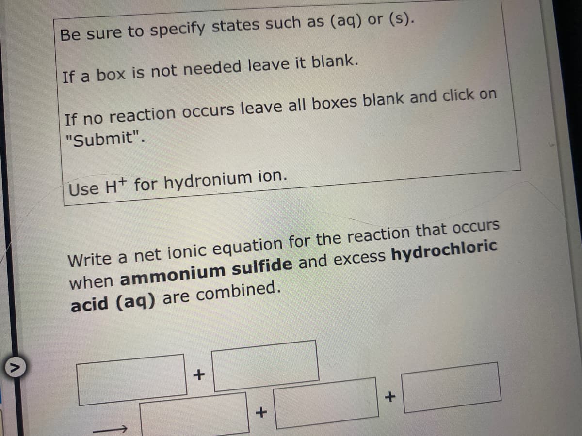 Be sure to specify states such as (aq) or (s).
If a box is not needed leave it blank.
If no reaction occurs leave all boxes blank and click on
"Submit".
Use H+ for hydronium ion.
Write a net ionic equation for the reaction that occurs
when ammonium sulfide and excess hydrochloric
acid (aq) are combined.
1
