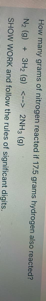 How many grams of nitrogen reacted if 17.5 grams hydrogen also reacted?
N2 (g) + 3H2 (g) <--> 2NH3 (g)
SHOW WORK and follow the rules of significant digits.
