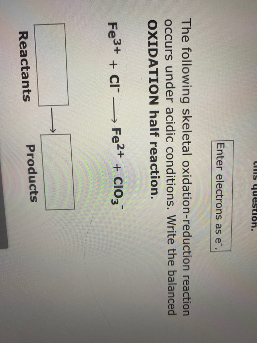 Lis question.
Enter electrons as e.
The following skeletal oxidation-reduction reaction
occurs under acidic conditions. Write the balanced
OXIDATION half reaction.
Fe3+ + CI – Fe2+ + CI03
+ CIO3
Products
Reactants
