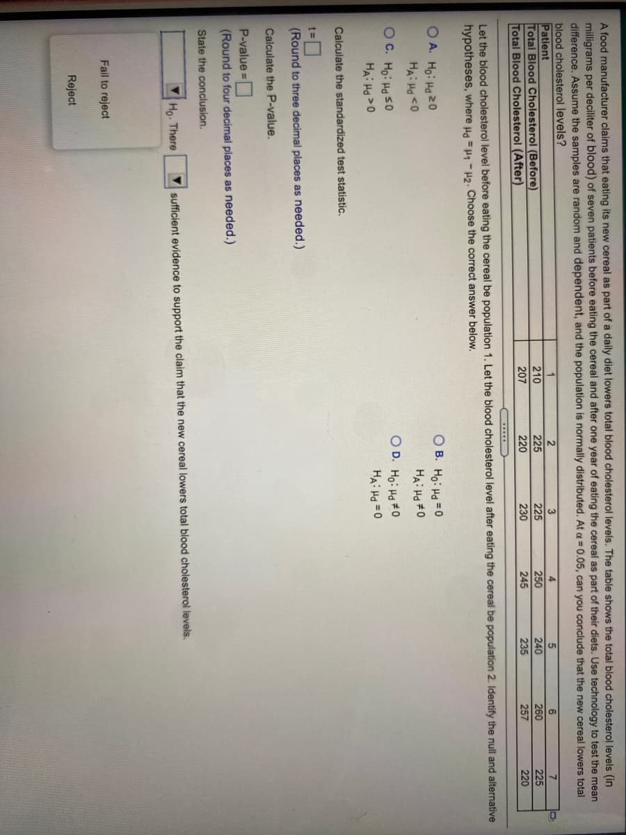 A food manufacturer claims that eating its new cereal as part of a daily diet lowers total blood cholesterol levels. The table shows the total blood cholesterol levels (in
milligrams per deciliter of blood) of seven patients before eating the cereal and after one year of eating the cereal as part of their diets. Use technology to test the mean
difference. Assume the samples are random and dependent, and the population is normally distributed. At a = 0.05, can you conclude that the new cereal lowers total
blood cholesterol levels?
Patient
Total Blood Cholesterol (Before)
Total Blood Cholesterol (After)
4
6
7
210
225
225
250
240
260
225
207
220
230
245
235
257
220
Let the blood cholesterol level before eating the cereal be population 1. Let the blood cholesterol level after eating the cereal be population 2. Identify the null and alternative
hypotheses, where ua =H1 -H2. Choose the correct answer below.
OA. Ho: Ha20
HA: Ha <0
O B. Ho: Hd = 0
HA: Ha #0
O D. Ho: Hd #0
OC. Ho: Ha s0
HA: Ha >0
HA: H =0
Calculate the standardized test statistic.
(Round to three decimal places as needed.)
Calculate the P-value.
P-value
(Round to four decimal places as needed.)
State the conclusion.
Ho. There
sufficient evidence to support the claim that the new cereal lowers total blood cholesterol levels.
Fail to reject
Reject
