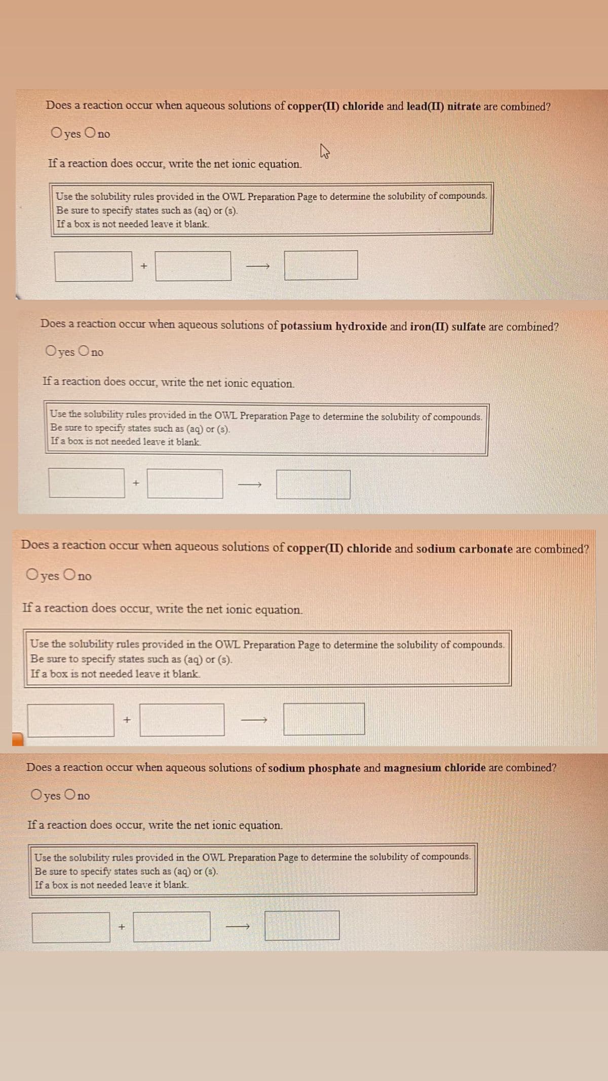 Does a reaction occur when aqueous solutions of copper(II) chloride and lead(II) nitrate are combined?
Oyes Ono
If a reaction does occur, write the net ionic equation.
Use the solubility rules provided in the OWL Preparation Page to determine the solubility of compounds.
Be sure to specify states such as (aq) or (s).
If a box is not needed leave it blank.
Does a reaction occur when aqueous solutions of potassium hydroxide and iron(II) sulfate are combined?
Oyes Ono
If a reaction does occur, write the net ionic equation.
Use the solubility rules provided in the OWL Preparation Page to determine the solubility of compounds.
Be sure to
cify states such as (aq) or (s).
If a box is not needed leave it blank.
Does a reaction occur when aqueous solutions of copper(II) chloride and sodium carbonate are combined?
Oyes Ono
If a reaction does occur, write the net ionic equation.
Use the solubility rules provided in the OWL Preparation Page to determine the solubility of compounds.
Be sure to specify states such as (aq) or (s).
If a box is not needed leave it blank
Does a reaction occur when aqueous solutions of sodium phosphate and magnesium chloride are combined?
Oyes Ono
If a reaction does occur, write the net ionic equation.
Use the solubility rules provided in the OWL Preparation Page to determine the solubility of compounds.
Be sure to specify states such as (aq) or (s).
If a box is not needed leave it blank.
+
