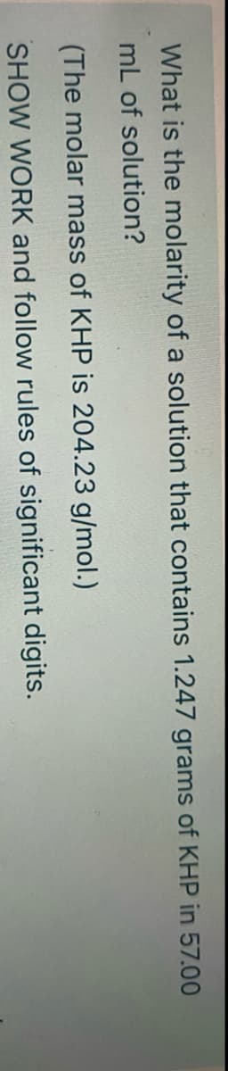 What is the molarity of a solution that contains 1.247 grams of KHP in 57.00
mL of solution?
(The molar mass of KHP is 204.23 g/mol.)
SHOW WORK and follow rules of significant digits.
