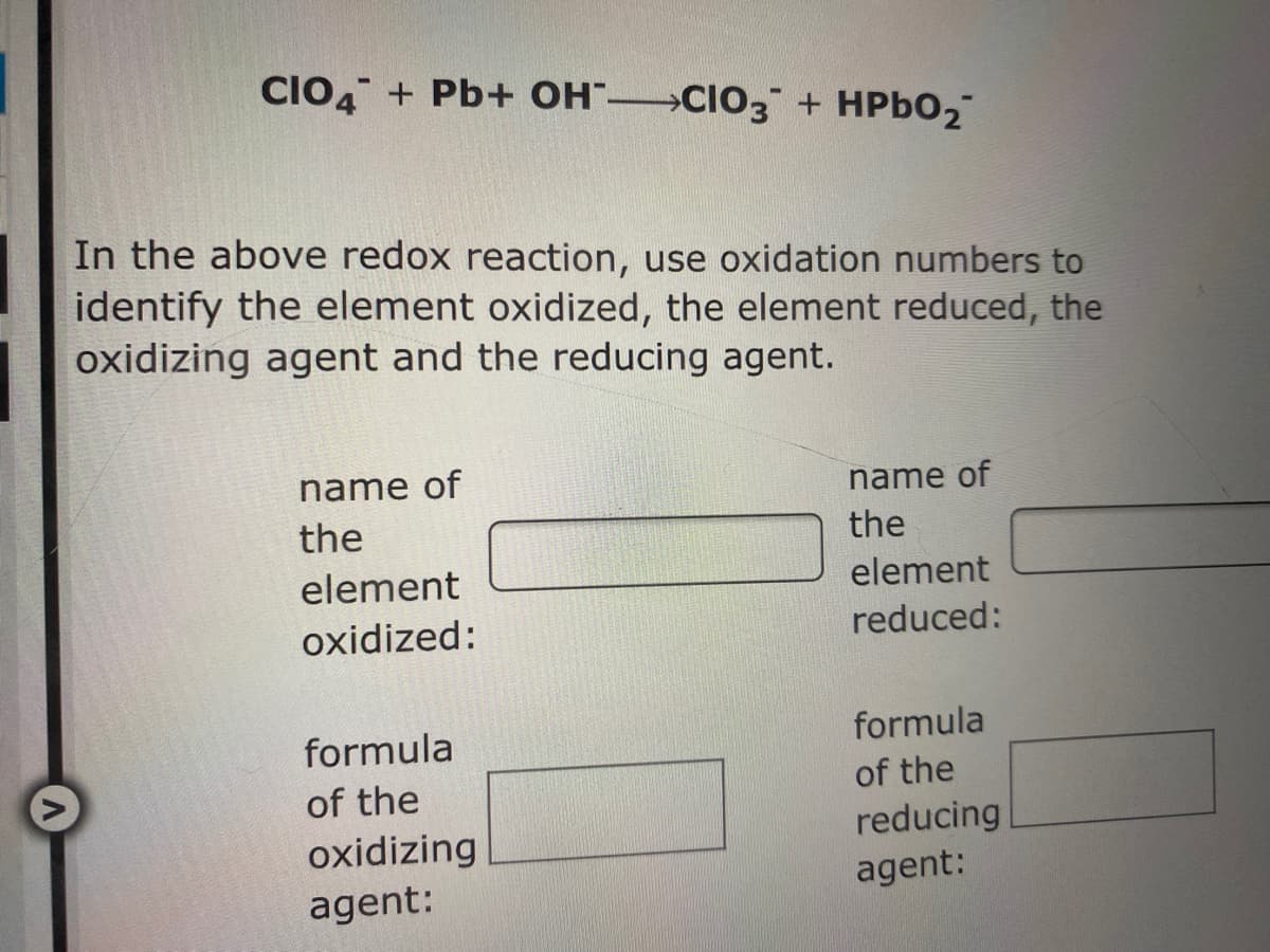 CIO, + Pb+ OH" CIO3 + HPBO2
In the above redox reaction, use oxidation numbers to
identify the element oxidized, the element reduced, the
oxidizing agent and the reducing agent.
name of
name of
the
the
element
element
oxidized:
reduced:
formula
formula
of the
of the
oxidizing
agent:
reducing
agent:
