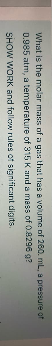 What is the molar mass of a gas that has a volume of 260. mL, a pressure of
0.985 atm, a temperature of 315 K and a mass of 0.8296 g?
SHOW WORK and follow rules of significant digits.
