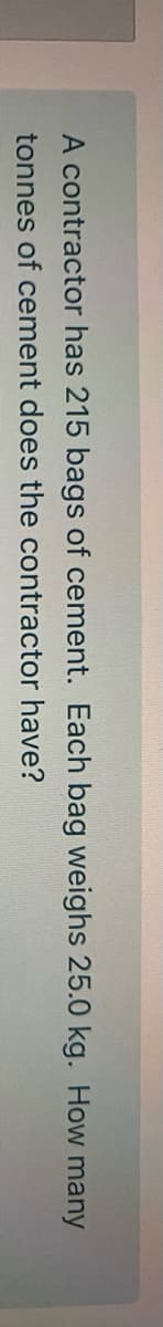 A contractor has 215 bags of cement. Each bag weighs 25.0 kg. How many
tonnes of cement does the contractor have?
