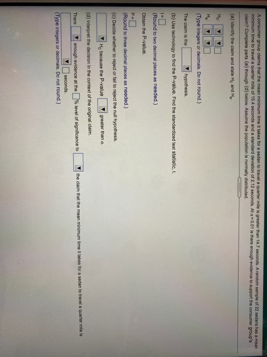 A consumer group claims that the mean minimum time it takes for a sedan to travel a quarter mile is greater than 14.7 seconds. A random sample of 22 sedans has a mean
minimum time to travel a quarter mile of 15.4 seconds and a standard deviation of 2.12 seconds. At a = 0.01 is there enough evidence to support the consumer group's
claim? Complete parts (a) through (d) below. Assume the population is normally distributed.
......
(a) Identify the claim and state Ho and Ha.
Ho:
Ha:
(Type integers or decimals. Do not round.)
The claim is the
hypothesis.
(b) Use technology to find the P-value. Find the standardized test statistic,t.
%3D
(Round to two decimal places as needed.)
Obtain the P-value.
(Round to three decimal places as needed.)
(c) Decide whether to reject or fail to reject the null hypothesis.
Ho because the P-value
greater than a.
(d) Interpret the decision in the context of the original claim.
enough evidence at the % level of significance to
the claim that the mean minimum time it takes for a sedan to travel a quarter mile is
There
seconds.
(Type integers or decimals. Do not round.)
