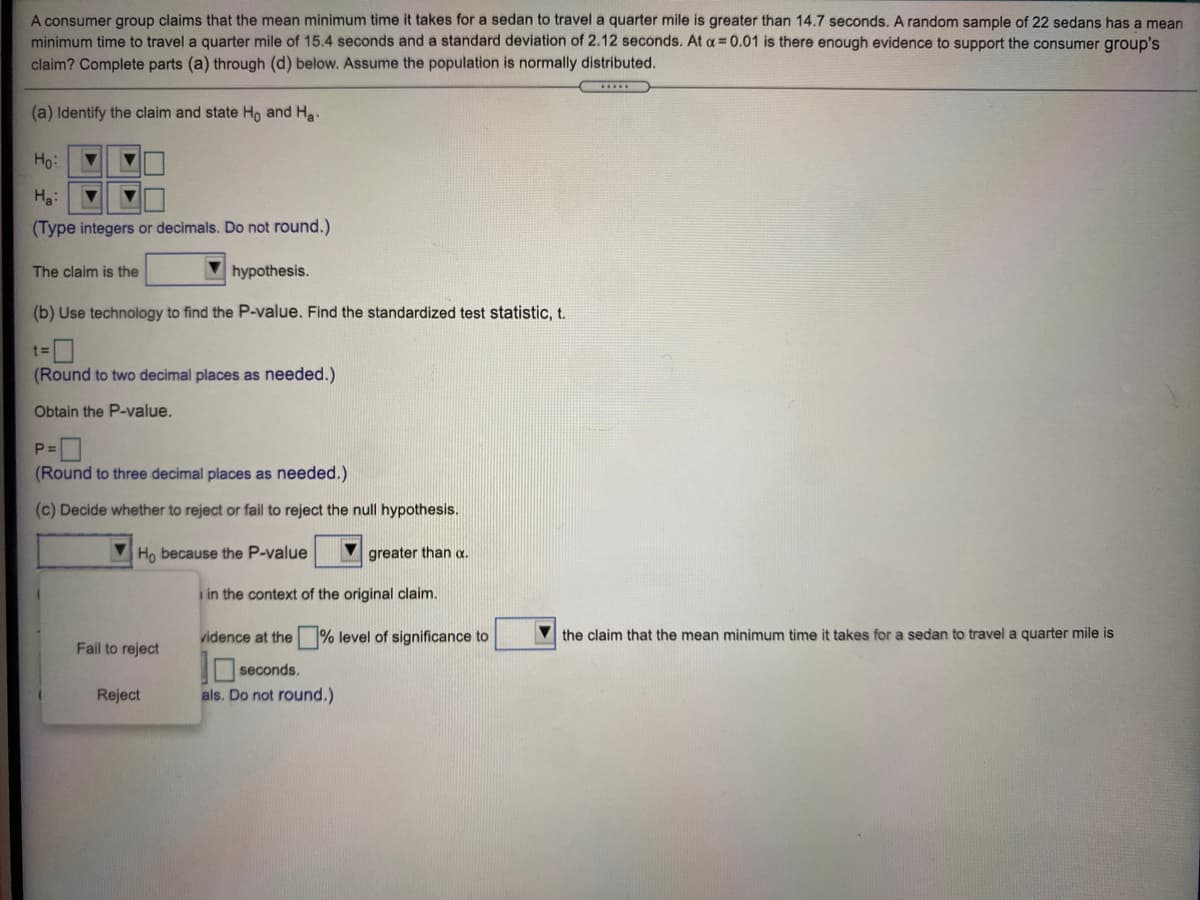 A consumer group claims that the mean minimum time it takes for a sedan to travel a quarter mile is greater than 14.7 seconds. A random sample of 22 sedans has a mean
minimum time to travel a quarter mile of 15.4 seconds and a standard deviation of 2.12 seconds. At a 0.01 is there enough evidence to support the consumer group's
claim? Complete parts (a) through (d) below. Assume the population is normally distributed.
.....
(a) Identify the claim and state Ho and Ha.
Ho:
Ha:
(Type integers or decimals. Do not round.)
The claim is the
V hypothesis.
(b) Use technology to find the P-value. Find the standardized test statistic, t.
%3D
(Round to two decimal places as needed.)
Obtain the P-value.
P=
(Round to three decimal places as needed.)
(c) Decide whether to reject or fail to reject the null hypothesis.
VHọ because the P-value
M greater than a.
i in the context of the original claim.
vidence at the % level of significance to
V the claim that the mean minimum time it takes for a sedan to travel a quarter mile is
Fail to reject
seconds.
als. Do not round.)
Reject

