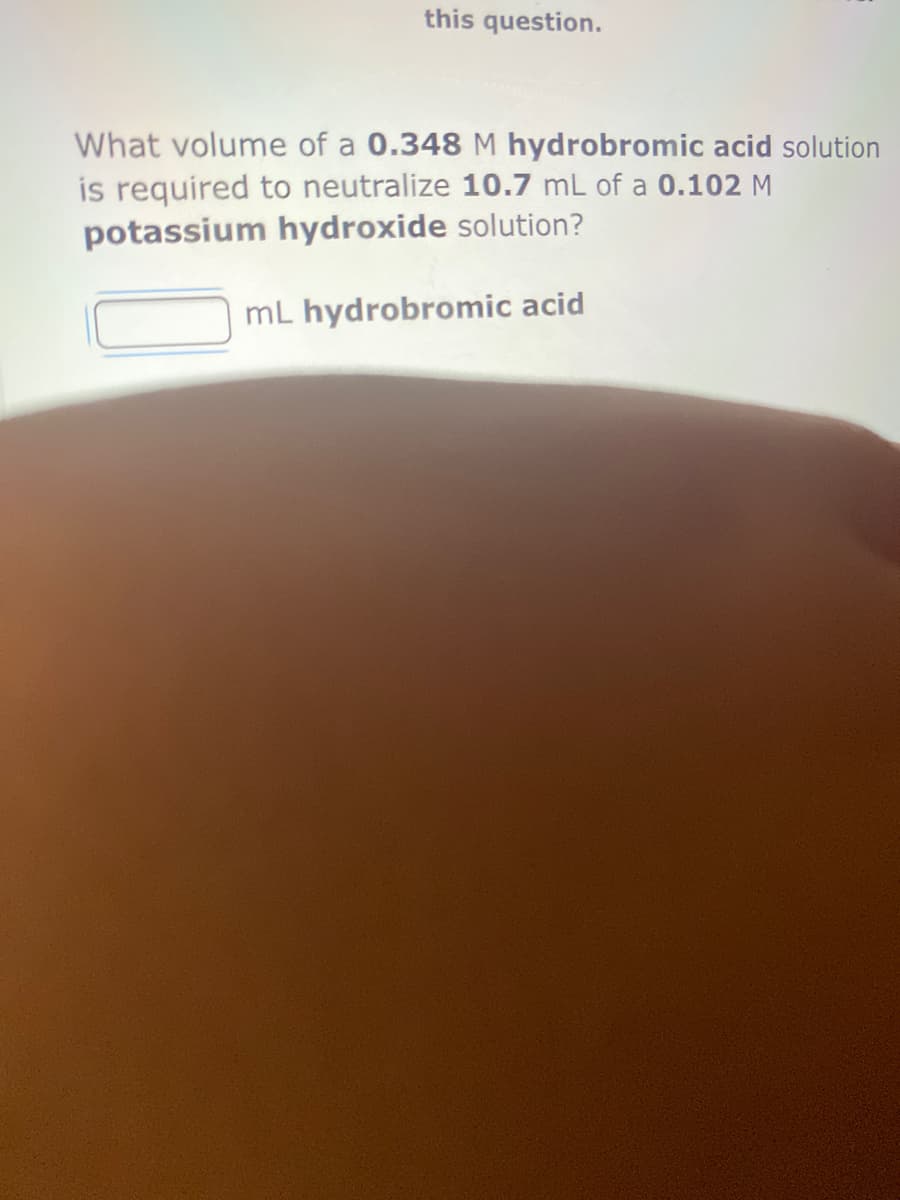 this question.
What volume of a 0.348 M hydrobromic acid solution
is required to neutralize 10.7 mL of a 0.102 M
potassium hydroxide solution?
mL hydrobromic acid
