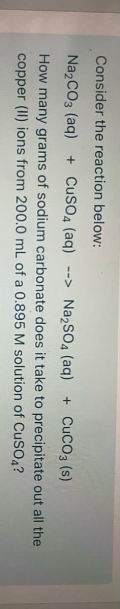 Consider the reaction below:
Na2CO3 (aq)
+ CuSO4 (aq) --> Na2SO4 (aq)
+ CuCO3 (s)
How many grams of sodium carbonate does it take to precipitate out all the
copper (II) ions from 200.0 mL of a 0.895 M solution of CuSO4?
