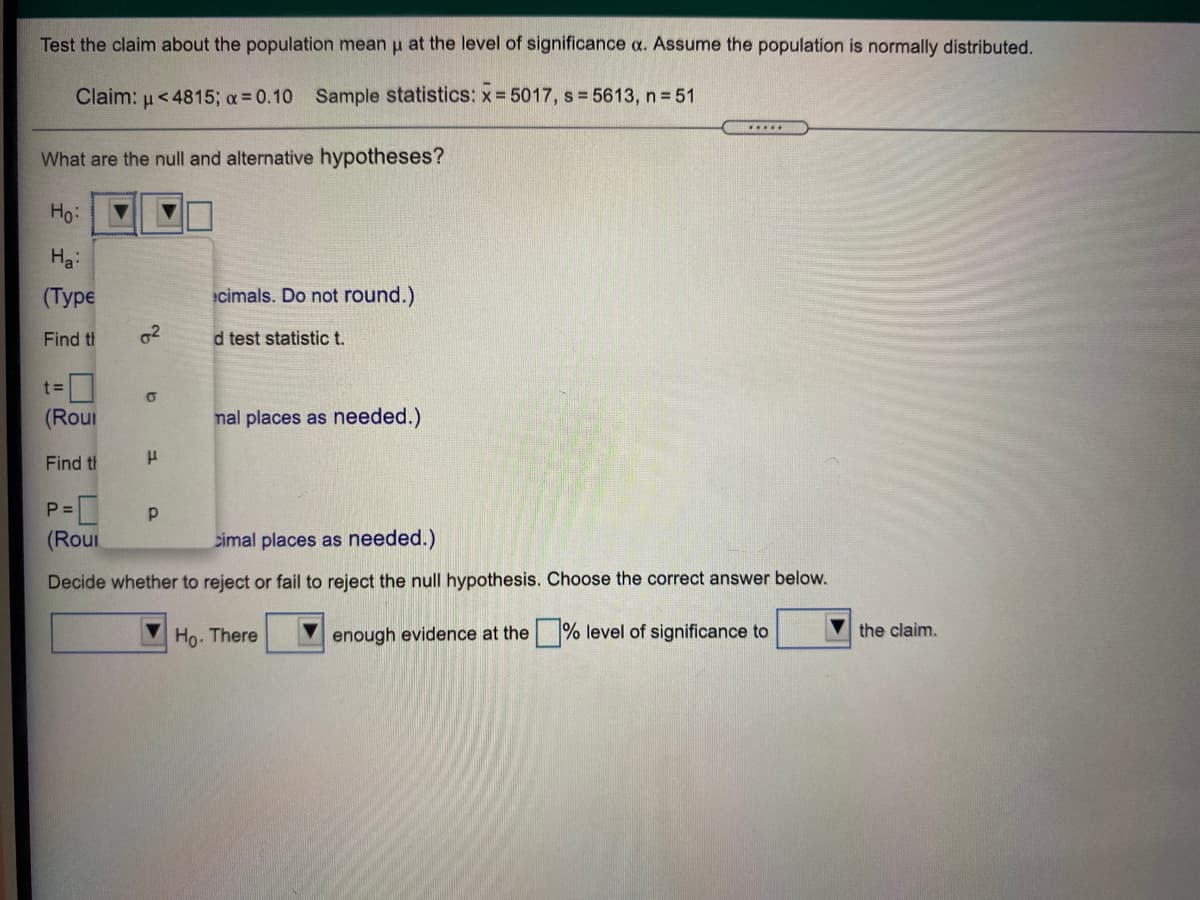 Test the claim about the population mean u at the level of significance a. Assume the population is normally distributed.
Claim: u<4815; a 0.10 Sample statistics: x= 5017, s 5613, n 51
.....
What are the null and alternative hypotheses?
Ho:
Ha:
(Турe
cimals. Do not round.)
Find th
d test statistic t.
(Rour
nal places as needed.)
Find th
P =
(Rou
cimal places as needed.)
Decide whether to reject or fail to reject the null hypothesis. Choose the correct answer below.
Ho. There
enough evidence at the % level of significance to
the claim.
2f
