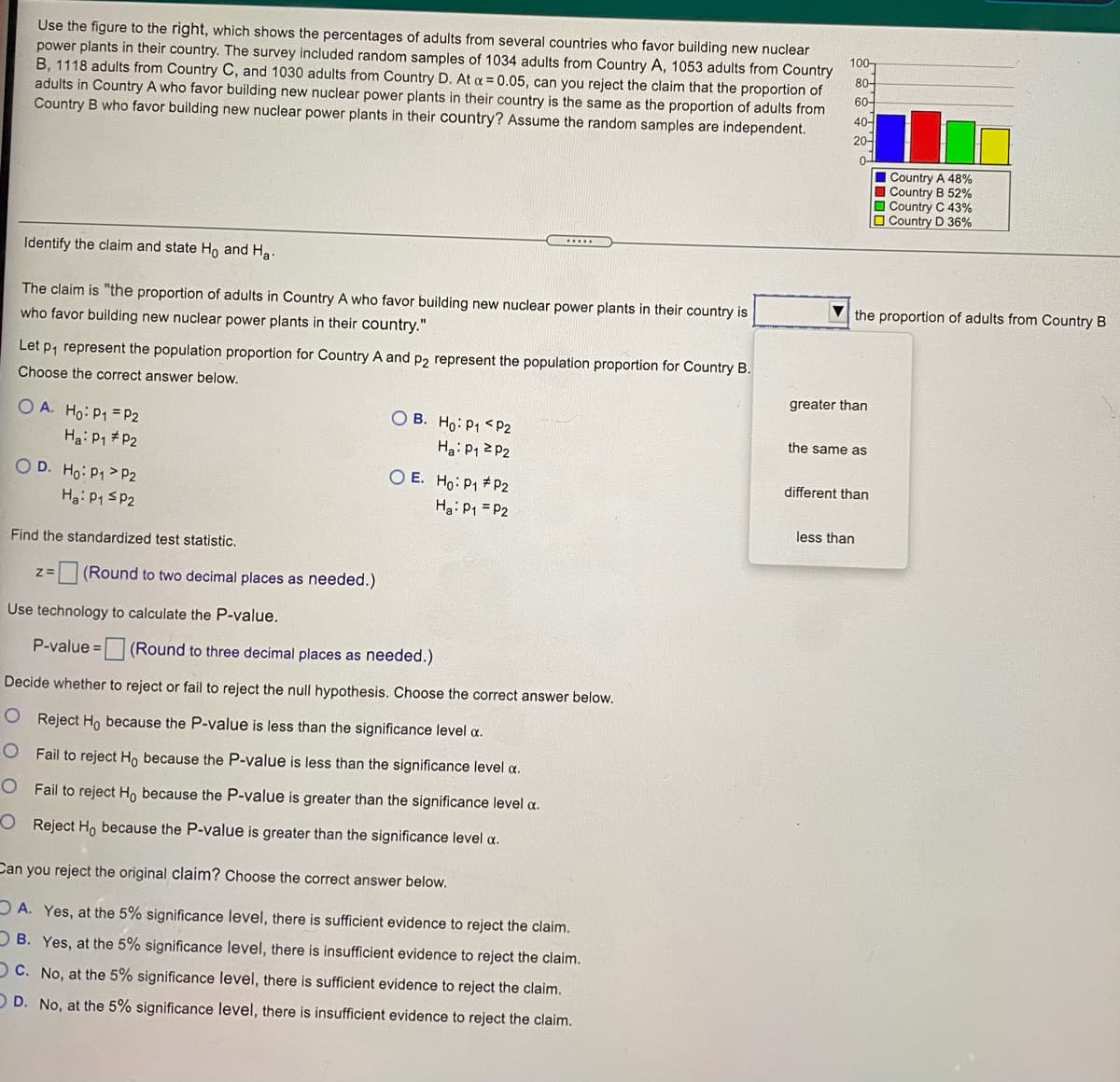 Use the figure to the right, which shows the percentages of adults from several countries who favor building new nuclear
power plants in their country. The survey included random samples of 1034 adults from Country A, 1053 adults from Country
B, 1118 adults from Country C, and 1030 adults from Country D. At a = 0.05, can you reject the claim that the proportion of
adults in Country A who favor building new nuclear power plants in their country is the same as the proportion of adults from
Country B who favor building new nuclear power plants in their country? Assume the random samples are independent.
100-
80-
60-
40-
20-
Country A 48%
Country B 52%
O Country C 43%
O Country D 36%
....
Identify the claim and state Ho and Ha.
The claim is "the proportion of adults in Country A who favor building new nuclear power plants in their country is
the proportion of adults from Country B
who favor building new nuclear power plants in their country."
Let p, represent the population proportion for Country A and p2 represent the population proportion for Country B.
Choose the correct answer below.
greater than
O A. Ho: P1 = P2
Ha: P1 P2
O B. Ho: P1 <P2
Ha: P1 2 P2
the same as
O D. Ho: P1 > P2
Hg: P1 SP2
O E. Ho: P1 #P2
Ha: P1 = P2
different than
less than
Find the standardized test statistic.
(Round to two decimal places as needed.)
z=
Use technology to calculate the P-value.
P-value = (Round to three decimal places as needed.)
Decide whether to reject or fail to reject the null hypothesis. Choose the correct answer below.
O Reject Ho because the P-value is less than the significance level a.
O Fail to reject Ho because the P-value is less than the significance level a.
O Fail to reject Ho because the P-value is greater than the significance level a.
O Reject Ho because the P-value is greater than the significance level a.
Can you reject the original claim? Choose the correct answer below.
DA. Yes, at the 5% significance level, there is sufficient evidence to reject the claim.
D B. Yes, at the 5% significance level, there is insufficient evidence to reject the claim.
OC. No, at the 5% significance level, there is sufficient evidence to reject the claim.
O D. No, at the 5% significance level, there is insufficient evidence to reject the claim.
