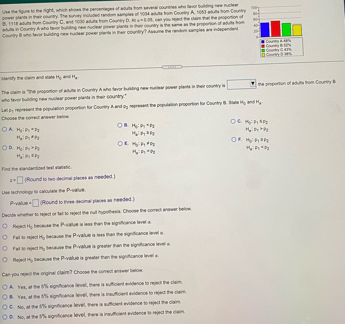 Use the figure to the right, which shows the percentages of adults from several countries who favor building new nuclear
power plants in their country. The survey included random samples of 1034 adults from Country A, 1053 adults from Country
B, 1118 adults from Country C, and 1030 adults from Country D. At a = 0.05, can you reject the claim that the proportion of
adults in Country A who favor building new nuclear power plants in their country is the same as the proportion of adults from
Country B who favor building new nuclear power plants in their country? Assume the random samples are independent.
100-
80-
60-
40-
20-
0-
| Country A 48%
Country B 52%
O Country C 43%
O Country D 36%
Identify the claim and state Ho and Ha
V the proportion of adults from Country B
The claim is "the proportion of adults in Country A who favor building new nuclear power plants in their country is
who favor building new nuclear power plants in their country."
Let p, represent the population proportion for Country A and p2 represent the population proportion for Country B. State Ho and Ha-
Choose the correct answer below.
OC. Ho: P1 SP2
Ha: P1 > P2
O B. Ho: P1 <P2
O A. Ho: P1 = P2
Ha: P1 P2
Ha: P1 2 P2
OF. Ho: P12P2
O E. Ho: P1 # P2
Ha: P1 = P2
O D. Ho: P1> P2
Ha: P1 <P2
Ha: P1 SP2
Find the standardized test statistic.
z=
(Round to two decimal places as needed.)
Use technology to calculate the P-value.
P-value = (Round to three decimal places as needed.)
e 3D
Decide whether to reject or fail to reject the null hypothesis. Choose the correct answer below.
O Reject Ho because the P-value is less than the significance level a.
Fail to reject Ho because the P-value is less than the significance level a.
O Fail to reject H, because the P-value is greater than the significance level a.
O Reject Ho because the P-value is greater than the significance level a.
Can you reject the original claim? Choose the correct answer below.
O A. Yes, at the 5% significance level, there is sufficient evidence to reject the claim.
O B. Yes, at the 5% significance level, there is insufficient evidence to reject the claim.
O C. No, at the 5% significance level, there is sufficient evidence to reject the claim.
O D. No, at the 5% significance level, there is insufficient evidence to reject the claim.
