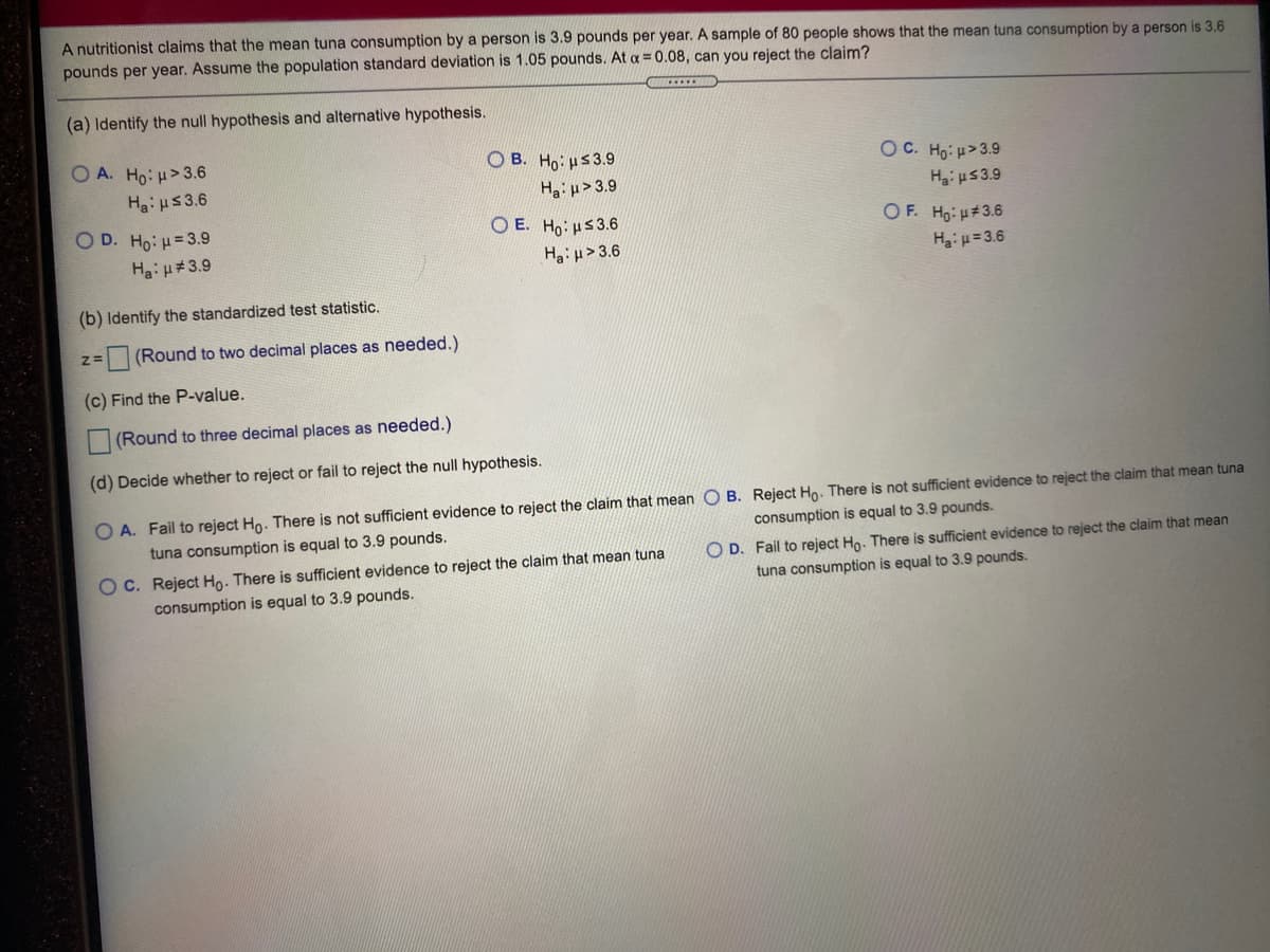 A nutritionist claims that the mean tuna consumption by a person is 3.9 pounds per year. A sample of 80 people shows that the mean tuna consumption by a person is 3.6
pounds per year. Assume the population standard deviation is 1.05 pounds. At a = 0.08, can you reject the claim?
(a) Identify the null hypothesis and alternative hypothesis.
O A. Ho:H>3.6
O B. Ho: us3.9
Ha p>3.9
O E. Ho: Hs3.6
O C. Hg: u>3.9
Ha: HS3.6
Hai us3.9
O D. Ho:H=3.9
OF. Ho: H#3.6
Hai u= 3.6
Hai u#3.9
Ha: p>3.6
(b) Identify the standardized test statistic.
(Round to two decimal places as needed.)
(c) Find the P-value.
(Round to three decimal places as needed.)
(d) Decide whether to reject or fail to reject the null hypothesis.
O A. Fail to reject Ho. There is not sufficient evidence to reject the claim that mean O B. Reject Ho. There is not sufficient evidence to reject the claim that mean tuna
tuna consumption is equal to 3.9 pounds.
consumption is equal to 3.9 pounds.
O C. Reject Ho. There is sufficient evidence to reject the claim that mean tuna
consumption is equal to 3.9 pounds.
O D. Fail to reject Ho. There is sufficient evidence to reject the claim that mean
tuna consumption is equal to 3.9 pounds.
