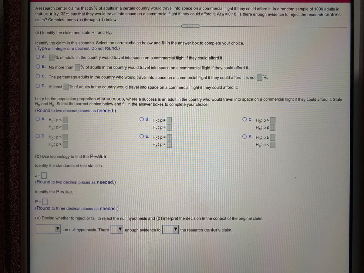 A research center claims that 29% of adults in a certain country would travel into space on a commercial flight if they could afford it. In a random sample of 1000 adults in
that country, 32% say that they would travel into space on a commercial flight if they could afford it. At a = 0.10, is there enough evidence to reject the research center's
claim? Complete parts (a) through (d) below.
(a) Identify the claim and state Ho and Ha
Identify the claim in this scenario. Select the correct choice below and fill in the answer box to complete your choice.
(Type an integer or a decimal. Do not round.)
O A.
% of adults in the country would travel into space on a commercial flight if they could afford it.
O B. No more than % of adults in the country would travel into space on a commercial flight if they could afford it.
O C. The percentage adults in the country who would travel into space on a commercial flight if they could afford it is not
%.
O D. At least % of adults in the country would travel into space on a commercial flight if they could afford it.
Let p be the population proportion of successes, where a success is an adult in the country who would travel into space on a commercial flight if they could afford it. State
Ho and Ha. Select the correct choice below and fill in the answer boxes to complete your choice.
(Round to two decimal places as needed.)
O A. Ho: p<
O B. Ho: p#
OC. Ho: P>
Haip=
Ha: ps
O D. Ho: ps
O E. Ho: p=
OF. Ho:pZ
Ha:p>
Ha:p<
(b) Use technology to find the P-value.
Identify the standardized test statistic.
(Round to two decimal places as needed.)
Identify the P-value.
P =
(Round to three decimal places as needed.)
(c) Decide whether to reject or fail to reject the null hypothesis and (d) interpret the decision in the context of the original claim.
V the null hypothesis. There
enough evidence to
V the research center's claim.

