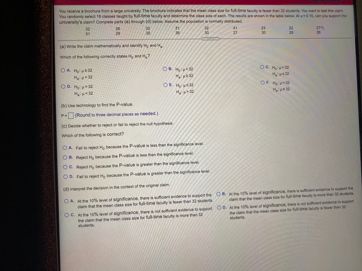 You receive a brochure from a large university. The brochure indicates that the mean class size for full-time faculty is fewer than 32 students. You want to test this claim.
You randomly select 18 classes taught by full-time faculty and determine the class size of each. The results are shown in the table below. At a = 0.10, can you support the
university's claim? Complete parts (a) through (d) below. Assume the population is normally distributed.
32
31
26
32
31
32
41
23
30
22
275
26
29
35
36
30
27
28
(a) Write the claim mathematically and identify Ho and H.
Which of the following correctly states H, and H?
O A. Ho: H2 32
O B. Ho:H<32
Hai H2 32
OC. Ho: μ>32
Ha:H<32
Hai u5 32
O D. Ho: H= 32
OF. Ho: u=32
O E. Ho:HS 32
HạiH> 32
HaiH<32
(b) Use technology to find the P-value.
P=
(Round to three decimal places as needed.)
(c) Decide whether to reject or fail to reject the null hypothesis.
Which of the following is correct?
O A. Fail to reject Ho because the P-value is less than the significance level.
O B. Reject Ho because the P-value is less than the significance level.
O C. Reject Ho because the P-value is greater than the significance level.
O D. Fail to reject Ho because the P-value is greater than the significance level.
(d) Interpret the decision in the context of the original claim.
O A. At the 10% level of significance, there is sufficient evidence to support the
claim that the mean class size for full-time faculty is fewer than 32 students.
O B. At the 10% level of significance, there is sufficient evidence to support the
claim that the mean class size for full-time faculty is more than 32 students.
O C. At the 10% level of significance, there is not sufficient evidence to support O D. At the 10% level of significance, there is not sufficient evidence to support
the claim that the mean class size for full-time faculty is more than 32
students.
the claim that the mean class size for full-time faculty is fewer than 32
students.
