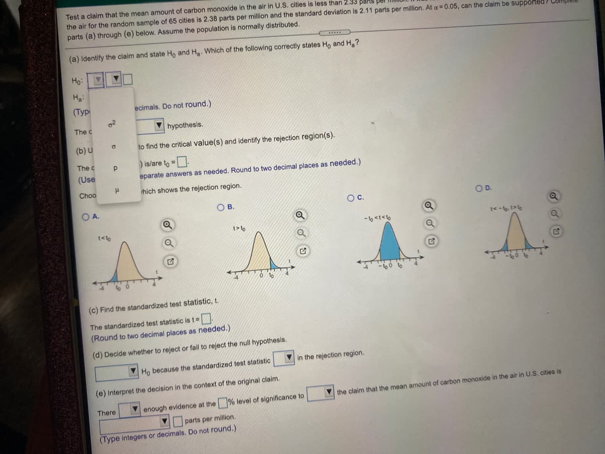 Test a claim that the mean amount of carbon monoxide in the air in U.S. cities is less than 2.33 parts pel
the air for the random sample of 65 cities is 2.38 parts per million and the standard deviation is 2.11 parts per million. At a = 0.05, can the claim be suppórted ? Complul.
parts (a) through (e) below. Assume the population is normally distributed.
(a) Identify the claim and state Ho and Ha. Which of the following correctly states Ho and H,?
Ho:
Ha:
(Туpр
ecimals. Do not round.)
The c
hypothesis.
(b) U
to find the critical value(s) and identify the rejection region(s).
)is/are to =.
The c
(Use
eparate answers as needed. Round to two decimal places as needed.)
Choo
ihich shows the rejection region.
O B.
Oc.
OD.
OA.
t<-6, t>
t> to
- to <t<lo
t<to
W O to
(c) Find the standardized test statistic, t.
The standardized test statistic is t=
(Round to two decimal places as needed.)
(d) Decide whether to reject or fail to reject the null hypothesis.
in the rejection region.
Ho because the standardized test statistic
(e) Interpret the decision in the context of the original claim.
V the claim that the mean amount of carbon monoxide in the air in U.S. cities is
There
enough evidence at the % level of significance to
parts per million.
(Type integers or decimals. Do not round.)
