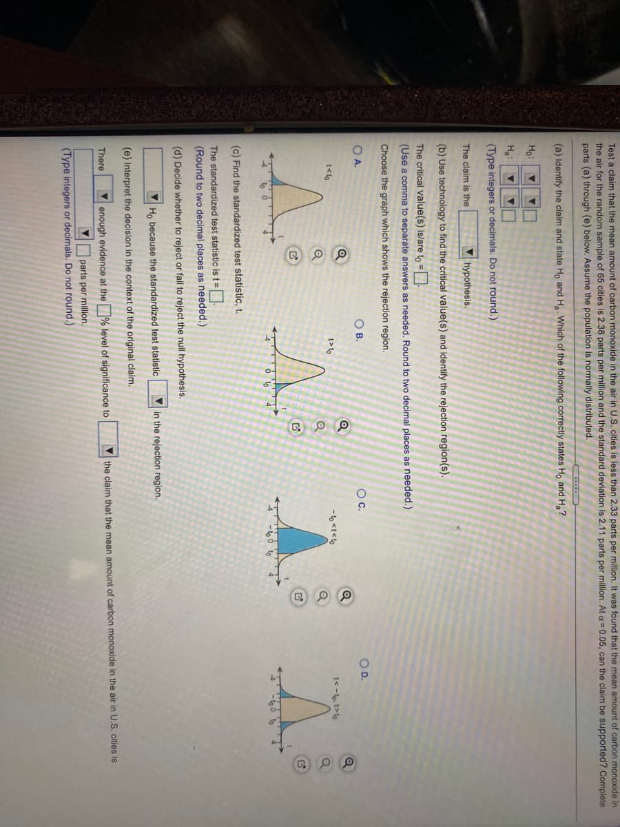 Test a claim that the mean amount of carbon monoxide in the air in U.S. cities is less than 2.33 parts per million. It was found that the mean amount of carbon monoxide in
the air for the random sample of 65 cities is 2.38 parts per million and the standard deviation is 2.11 parts per million. At a =0.05, can the claim be supported? Complete
parts (a) through (e) below. Assume the population is normally distributed.
(a) Identify the claim and state Ho and Ha. Which of the following correctly states Ho and H?
Ho:
Ha:
(Type integers or decimals. Do not round.)
The claim is the
V hypothesis.
(b) Use technology to find the critical value(s) and identify the rejection region(s).
The critical value(s) is/are to =|
(Use a comma to separate answers as needed. Round to two decimal places as needed.)
Choose the graph which shows the rejection region.
O A.
OB.
Oc.
OD.
t<to
t> to
- to <t<to
t<-t, t>to
(c) Find the standardized test statistic, t.
The standardized test statistic is t =
(Round to two decimal places as needed.)
(d) Decide whether to reject or fail to reject the null hypothesis.
Ho because the standardized test statistic
in the rejection region.
(e) Interpret the decision in the context of the original claim.
V enough evidence at the % level of significance to
V the claim that the mean amount of carbon monoxide in the air in U.S. cities is
There
V parts per million.
(Type integers or decimals. Do not round.)
