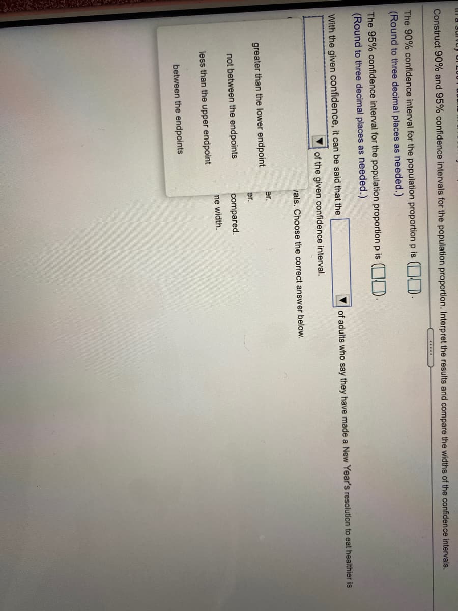 Construct 90% and 95% confidence intervals for the population proportion. Interpret the results and compare the widths of the confidence intervals.
.....
The 90% confidence interval for the population proportion p is ( | D
(Round to three decimal places as needed.)
The 95% confidence interval for the population proportion p is ( D
(Round to three decimal places as needed.)
With the given confidence, it can be said that the
of adults who say they have made a New Year's resolution to eat healthier is
of the given confidence interval.
vals. Choose the correct answer below.
er.
greater than the lower endpoint
er.
not between the endpoints
compared.
ne width.
less than the upper endpoint
between the endpoints
