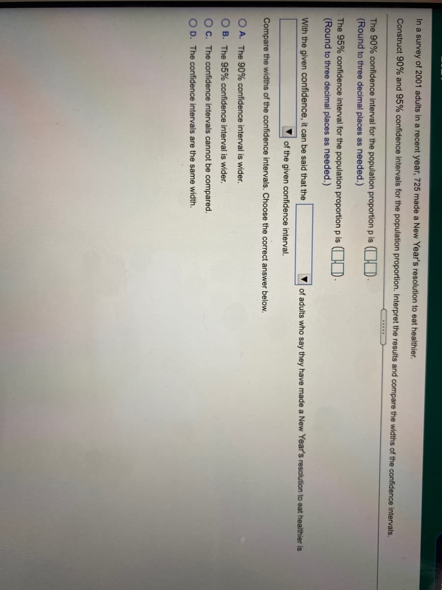 In a survey of 2001 adults in a recent year, 725 made a New Year's resolution to eat healthier.
Construct 90% and 95% confidence intervals for the population proportion. Interpret the results and compare the widths of the confidence intervals.
The 90% confidence interval for the population proportion p is ( HD
(Round to three decimal places as needed.)
The 95% confidence interval for the population proportion p is ( H D.
(Round to three decimal places as needed.)
With the given confidence, it can be said that the
of adults who say they have made a New Year's resolution to eat healthier is
of the given confidence interval.
Compare the widths of the confidence intervals. Choose the correct answer below.
O A. The 90% confidence interval is wider.
OB. The 95% confidence interval is wider.
OC. The confidence intervals cannot be compared.
O D. The confidence intervals are the same width.
