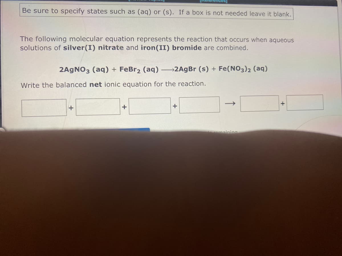 Rele
Be sure to specify states such as (aq) or (s). If a box is not needed leave it blank.
The following molecular equation represents the reaction that occurs when aqueous
solutions of silver(I) nitrate and iron(II) bromide are combined.
2AGNO3 (aq) + FeBr2 (aq) 2AgBr (s) + Fe(NO3)2 (aq)
Write the balanced net ionic equation for the reaction.
amaining
