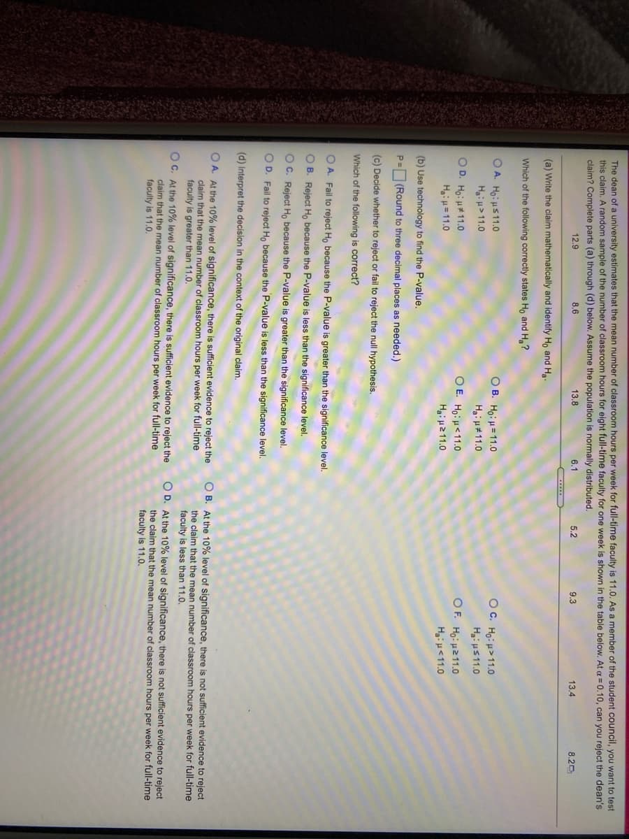 The dean of a university estimates that the mean number of classroom hours per week for full-time faculty is 11.0. As a member of the student council, you want to test
this claim, A random sample of the number of classroom hours for eight full-time faculty for one week is shown in the table below. At a = 0.10, can you reject the dean's
claim? Complete parts (a) through (d) below. Assume the population is normally distributed.
12.9
8.6
13.8
6.1
5.2
9.3
13.4
8.20
(a) Write the claim mathematically and identify Ho and Ha.
Which of the following correctly states Ho and H,?
O B. Ho: H= 11.0
Oc. Ho: μ>11.0
O A. Ho: HS11.0
Ha: μ>11.0
O D. Ho: μ11.0
Haiu =11.0
Hai u#11.0
Hai u511.0
OF. Ho:11.0O
O E. Ho:H<11.0
Ha: μ211.0
HiH<11.0
(b) Use technology to find the P-value.
P= (Round to three decimal places as needed.)
(c) Decide whether to reject or fail to reject the null hypothesis.
Which of the following is correct?
O A. Fail to reject Ho because the P-value is greater than the significance level.
O B. Reject H, because the P-value is less than the significance level.
O C. Reject Ho because the P-value is greater than the significance level.
O D. Fail to reject Ho because the P-value is less than the significance level.
(d) Interpret the decision in the context of the original claim.
O A. At the 10% level of significance, there
claim that the mean number of classroom hours per week for full-time
faculty is greater than 11.0.
O B. At the 10% level of significance, there is not sufficient evidence to reject
the claim that the mean number of classroom hours per week for full-time
faculty is less than 11.0.
sufficient evidence to reject the
O C. At the 10% level of significance, there is sufficient evidence to reject the
claim that the mean number of classroom hours per week for full-time
faculty is 11.0.
O D. At the 10% level of significance, there is not sufficient evidence to reject
the claim that the mean number of classroom hours per week for full-time
faculty is 11.0,
