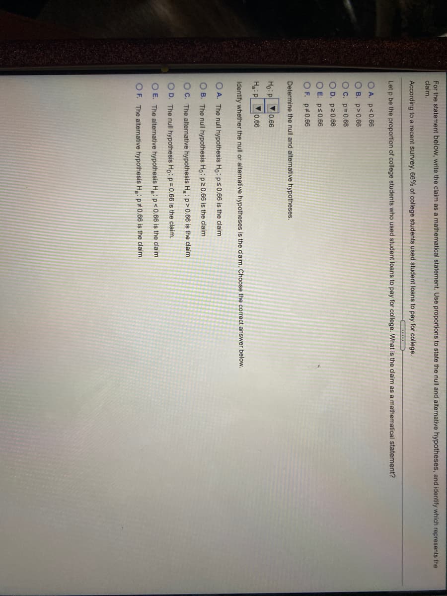 For the statement below, write the claim as a mathematical statement. Use proportions to state the null and alternative hypotheses, and identify which represents the
claim.
According to a recent survey, 66% of college students used student loans to pay for college.
Let p be the proportion of college students who used student loans to pay for college. What is the claim as a mathematical statement?
O A. p<0.66
O B. p>0.66
OC. p 0.66
O D. p20.66
O E. ps0.66
OF. p#0.66
Determine the null and alternative hypotheses.
Ho: p M0.66
Ha:P V0.66
Identify whether the null or alternative hypotheses is the claim. Choose the correct answer below.
O A. The null hypothesis Ho: ps0.66 is the claim
O B. The null hypothesis Ho: p20.66 is the claim
O C. The alternative hypothesis H:p>0.66 is the claim
O D. The null hypothesis Ho: p= 0.66 is the claim.
O E. The alternative hypothesis Hp<0.66 is the claim
O F. The alternative hypothesis H: p#0.66 is the claim.
