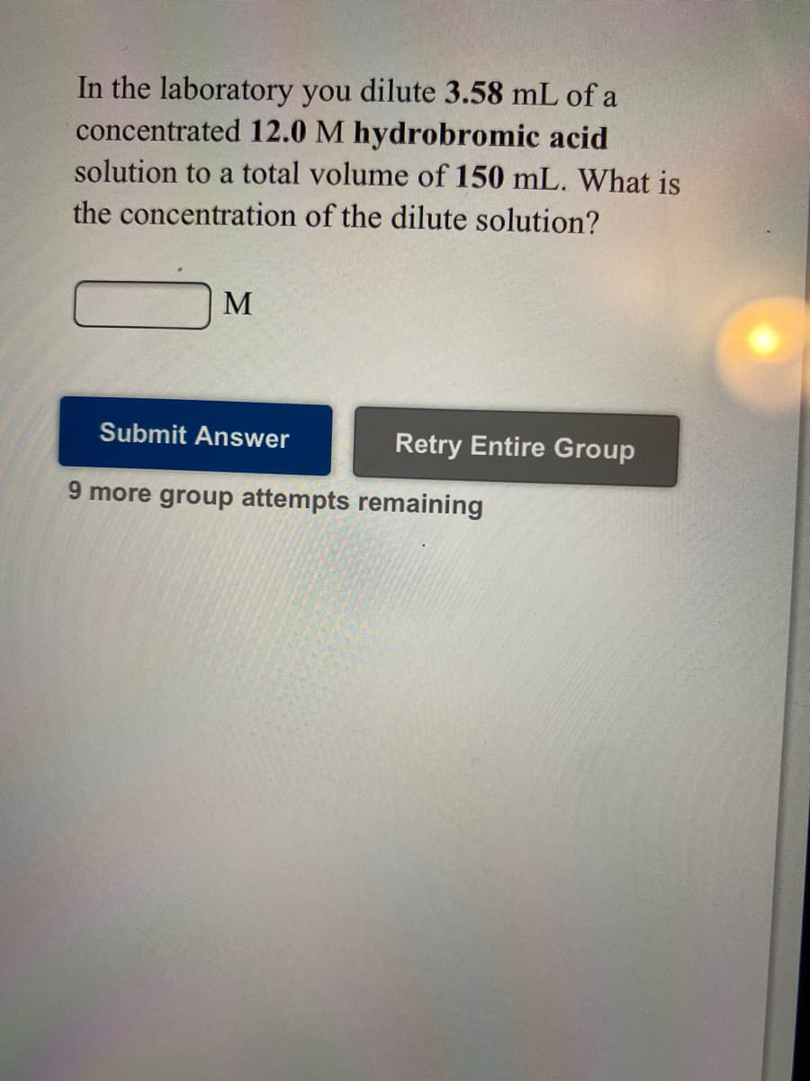 In the laboratory you dilute 3.58 mL of a
concentrated 12.0 M hydrobromic acid
solution to a total volume of 150 mL. What is
the concentration of the dilute solution?
M
Submit Answer
Retry Entire Group
9 more group attempts remaining
