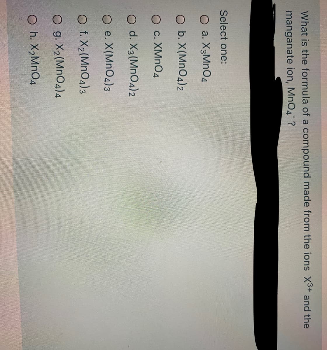 What is the formula of a compound made from the ions X3+ and the
manganate ion, MnO4 ?
Select one:
O a. X3MNO4
O b. X(MnO4)2
O c. XMNO4
O d. X3(MnO4)2
O e. X(MnO4)3
O f. X2(MnO4)3
O g. X2(MnO4)4
O h. X2MNO4
