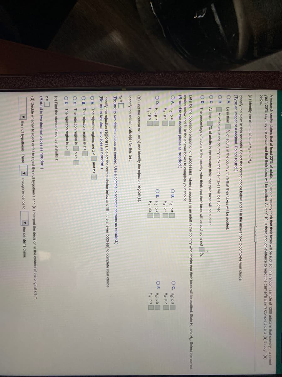 A research center claims that at least 23% of adults in a certain country think that their taxes will be audited. In a random sample of 1200 adults in that country in a recent
year, 20% say they are concerned that their taxes will be audited. At a = 0.10, is there enough evidence to reject the center's claim? Complete parts (a) through (e)
below.
(a) Identify the claim and state Ho and Ha-
Identify the claim in this scenario. Select the correct choice below and fill in the answer box to complete your choice.
(Type an integer or a decimal. Do not round.)
O A. Less than % of adults in the country think that their taxes will be audited.
O B. % of adults in the country think that their taxes will be audited.
O C. At least % of adults in the country think that their taxes will be audited.
O D. The percentage of adults in the country who think that their taxes will be audited is not %.
Let p be the population proportion of successes, where a success is an adult in the country who thinks that their taxes will be audited. State Ho and Ha. Select the correct
choice below and fill in the answer boxes to complete your choice.
(Round to two decimal places as needed.)
O A. Ho: P=
O B. HoiP#
OC. Ho: ps
Ha: p#
Haip=
Ha:p>
O E. Ho:p<
Hip2
OF. Ho: p2
Hgip<
O D. Ho: p>
Ha:ps
(b) Find the critical value(s) and identify the rejection region(s).
Identify the critical value(s) for this test.
Zo =D
(Round to two decimal places as needed. Use a comma to separate answers as needed.)
Identify the rejection region(s). Select the correct choice below and fill in the answer box(es) to complete your choice.
(Round to two decimal places as needed.)
O A. The rejection regions are z< and z>.
O B. The rejection region isz<
OC. The rejection region is
|<z<
O D. The rejection region is z >.
(c) Find the standardized test statistic z.
(Round to two decimal places as needed.)
(d) Decide whether to reject or fail to reject the null hypothesis and (e) interpret the decision in the context of the original claim.
V the null hypothesis. There
V enough evidence to
V the center's claim.
