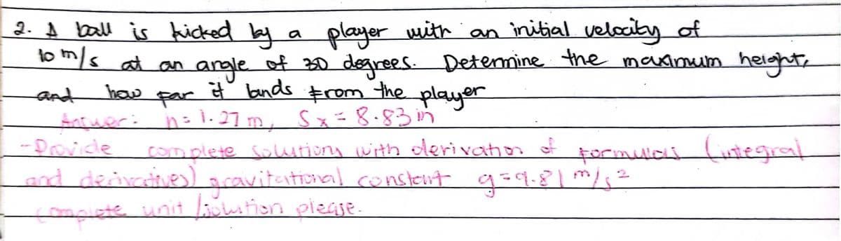 2. A ball is kicked by a player with an initial velccity af
o m/s at an angle of 30 degrees. Detenmine the maxinuum helght,
haw
it bnds Erom the
player
and
fncuer:
-Drovice
far
n= 1. 27 m, Sx=8.83m
complete Solutiony jwith oleri vahon of
formulali (istegral
and deivine) acavitatonal conslent g=9.8/²
tmplete unit lution piegje.
