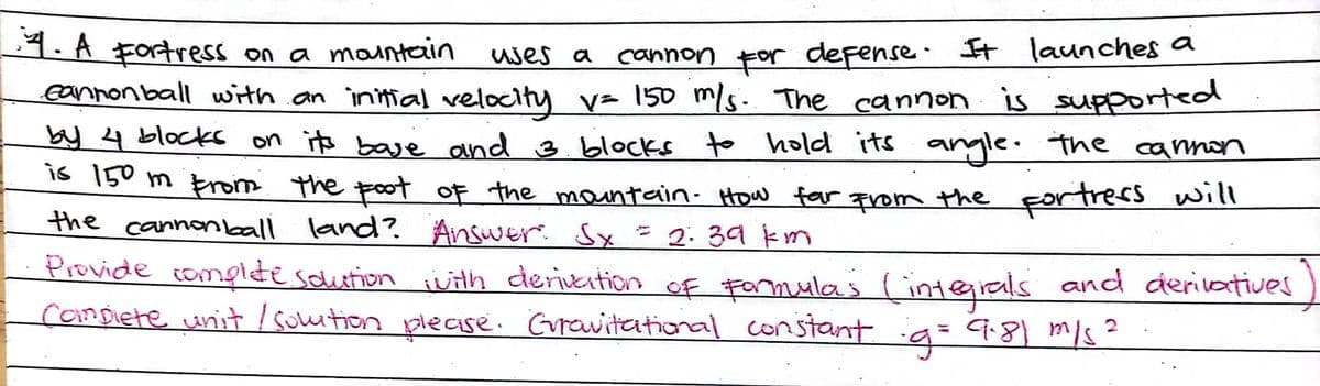 4. A Fortress on a maintain
eannonball with an intial velocity v= 150 m/s. The cannon is supported
uses a canNon For defense. It launches a
by 4 block on its baye and 3.blocks to hold its angle. the cammon
is 150 m Enois the poot
of the mantain- How for qrom the Fortrers Will
the cannonball land?. Answer. Sx=2:39 km
Provide complte scution with deriveition of Farmulas (inteials and derilartives
Compiete unit / souition plecise. Grrawitational constant g=9:8) m/s?
%3D
