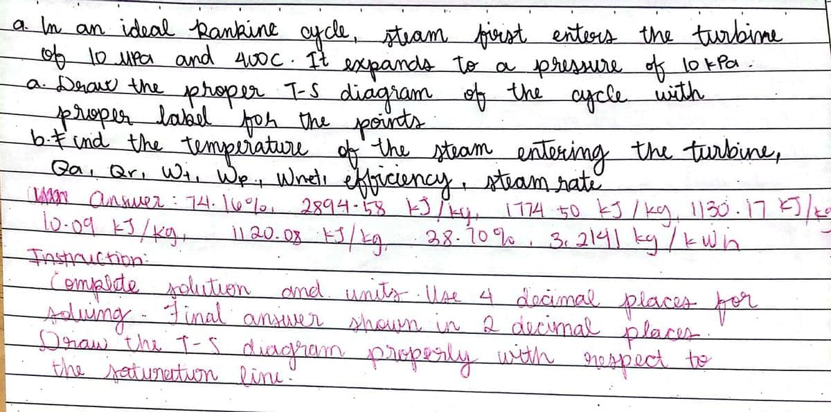 a m an ideal Rankine aycle, tram firist enters the trbine
1o MPa and Awo c. It esxpands to a pressure of lokfa.
aDrave the proper T-S diagram
proper label foh the poirds
bfind the tempeiature
Gai Qri Wi, WeWneti kiciency,
An anmer: 74.160%, 2894-8 kJ Mu. 774 50 kJ / ky 1130.17E)/0
10.09 k3/Kg,
the
aycle
with
ofthe stram entering the turbine,
steamrate
38-70%
3.2141ky/kwin
InsHruction:
compete polutLen and unit llae 4 docimal places o
Ading
Donaw"the t-s diagiam pipeily widh naspect the
the seturertuom line"
Final ansiver shoun in 2 decimal places
