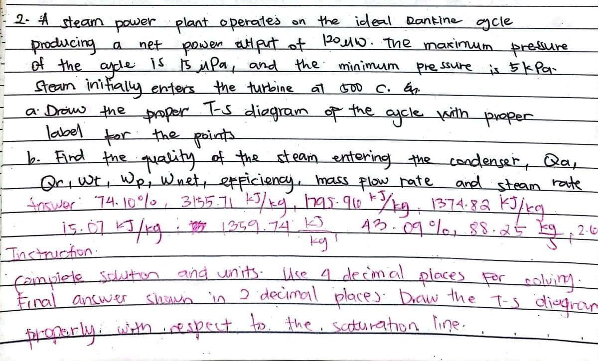 2. 4 steam power plant operates on the ideal Dantine gcle
t powen aHput ot PoMo. The maxinum presure
producing a net
of the
ayde
is 15 MPa, and the minimum pre ssure is 5kPa-
Steam initialy enters the turbine at toD c. Gp.
T-s
a Draw the
1-5 diegram of the ajcle vith poper
proper
label for the points
b. Find the quality of the steam entering the condenser, Qa,
OriWt, WpiWnet etficiency, mass flow rate
frower 74.10°%0, 3155.71 5/k9 has-910 1374.82 KJ/rq
and steam rate
h95:910kk9 1374.82
A3.09%, §8.25
kg, 2G
2-6
Instruction.
famplete Sution and units-
Final ancwer
use a de c'mialplaces For coluing.
T-s
shown in 2decimol place) Draw the
diegram
properly. withespect to the, scoturation line.
