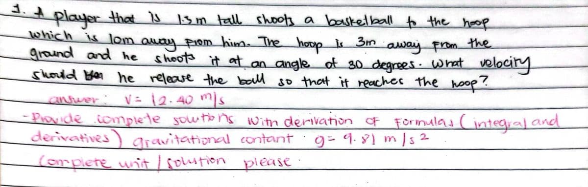 1. 4
player
which is lom auay prom him. The hoop is Sm
ground and he
that Ų 1sm tall shools a baskelball to the hoop
away From the
shoots
t at an angle of 30 degrees. what
shorld yer he release the ball so that it reaches the hoop
velocity
anrver :
V= 12.40 s
– Piovide iomplete sowtons With derivation of Formulas (integral and
derivatives) aravitational contant
· g= 9. 81 m /s 2
corplete unit/ soution pieAs :
