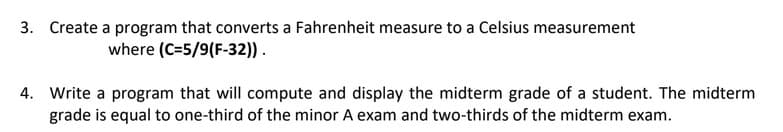 3. Create a program that converts a Fahrenheit measure to a Celsius measurement
where (C=5/9(F-32)).
4. Write a program that will compute and display the midterm grade of a student. The midterm
grade is equal to one-third of the minor A exam and two-thirds of the midterm exam.
