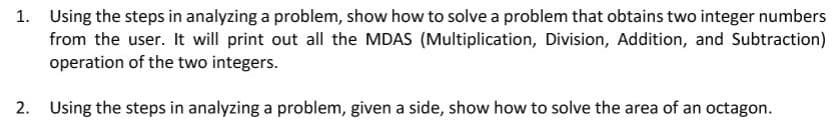 1. Using the steps in analyzing a problem, show how to solve a problem that obtains two integer numbers
from the user. It will print out all the MDAS (Multiplication, Division, Addition, and Subtraction)
operation of the two integers.
2. Using the steps in analyzing a problem, given a side, show how to solve the area of an octagon.
