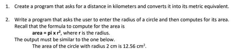 1. Create a program that asks for a distance in kilometers and converts it into its metric equivalent.
2. Write a program that asks the user to enter the radius of a circle and then computes for its area.
Recall that the formula to compute for the area is
area = pi x r?, where r is the radius.
The output must be similar to the one below.
The area of the circle with radius 2 cm is 12.56 cm?.
